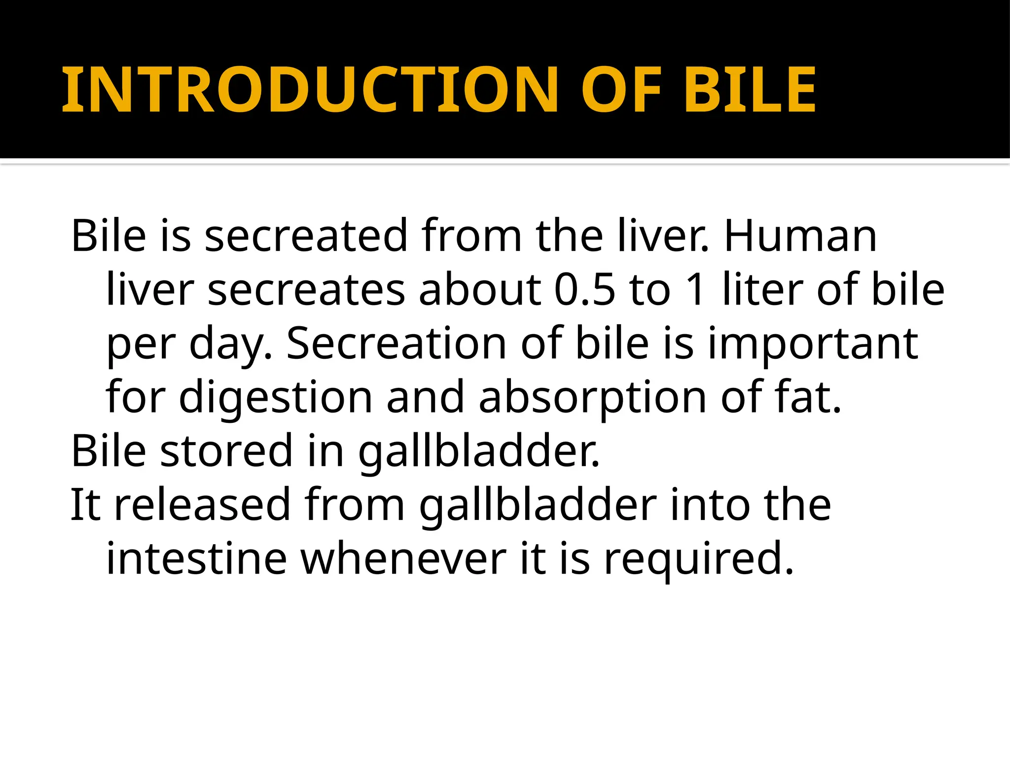 INTRODUCTION OF BILE
Bile is secreated from the liver. Human
liver secreates about 0.5 to 1 liter of bile
per day. Secreation of bile is important
for digestion and absorption of fat.
Bile stored in gallbladder.
It released from gallbladder into the
intestine whenever it is required.
 
