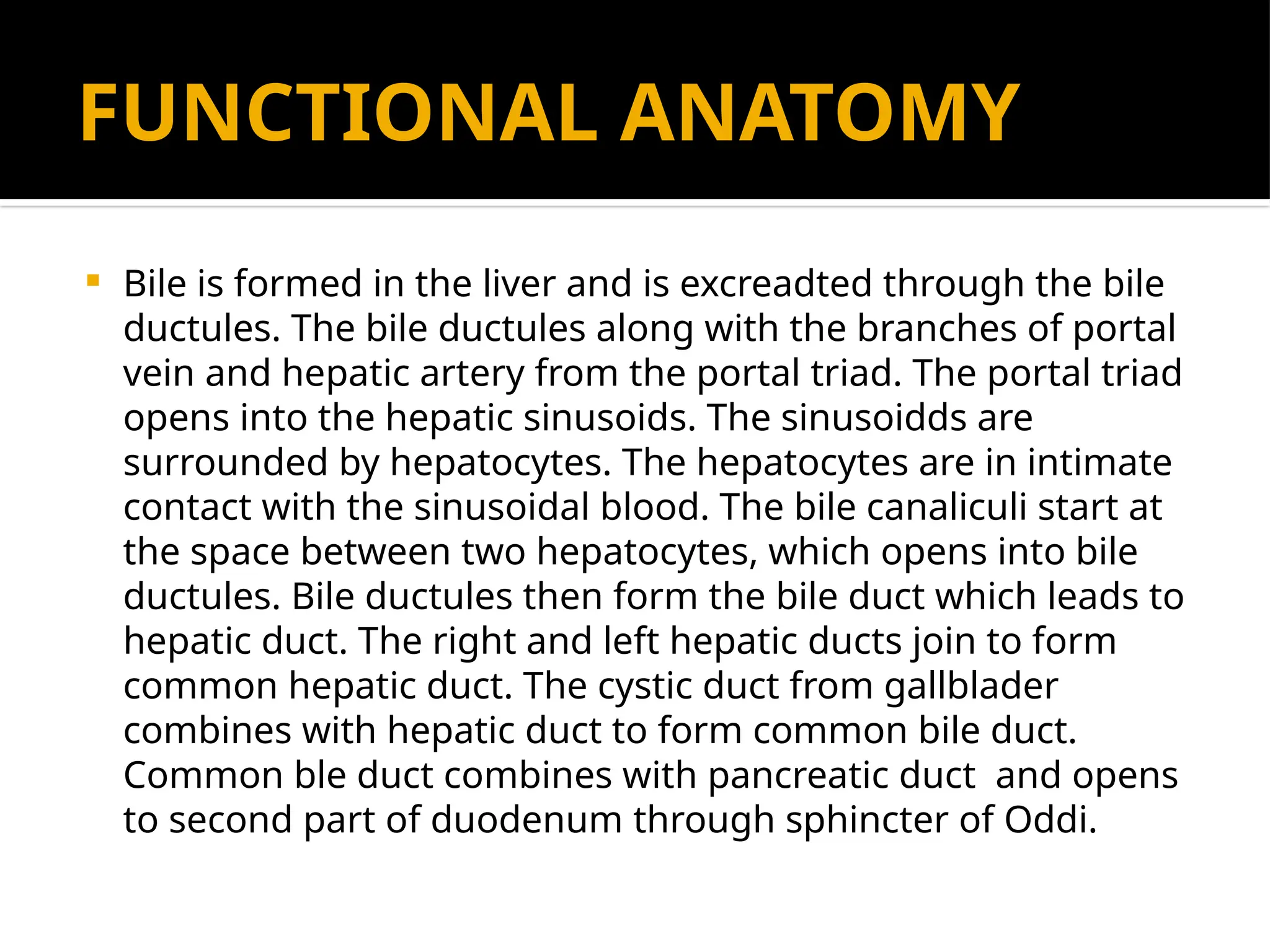 FUNCTIONAL ANATOMY
 Bile is formed in the liver and is excreadted through the bile
ductules. The bile ductules along with the branches of portal
vein and hepatic artery from the portal triad. The portal triad
opens into the hepatic sinusoids. The sinusoidds are
surrounded by hepatocytes. The hepatocytes are in intimate
contact with the sinusoidal blood. The bile canaliculi start at
the space between two hepatocytes, which opens into bile
ductules. Bile ductules then form the bile duct which leads to
hepatic duct. The right and left hepatic ducts join to form
common hepatic duct. The cystic duct from gallblader
combines with hepatic duct to form common bile duct.
Common ble duct combines with pancreatic duct and opens
to second part of duodenum through sphincter of Oddi.
 
