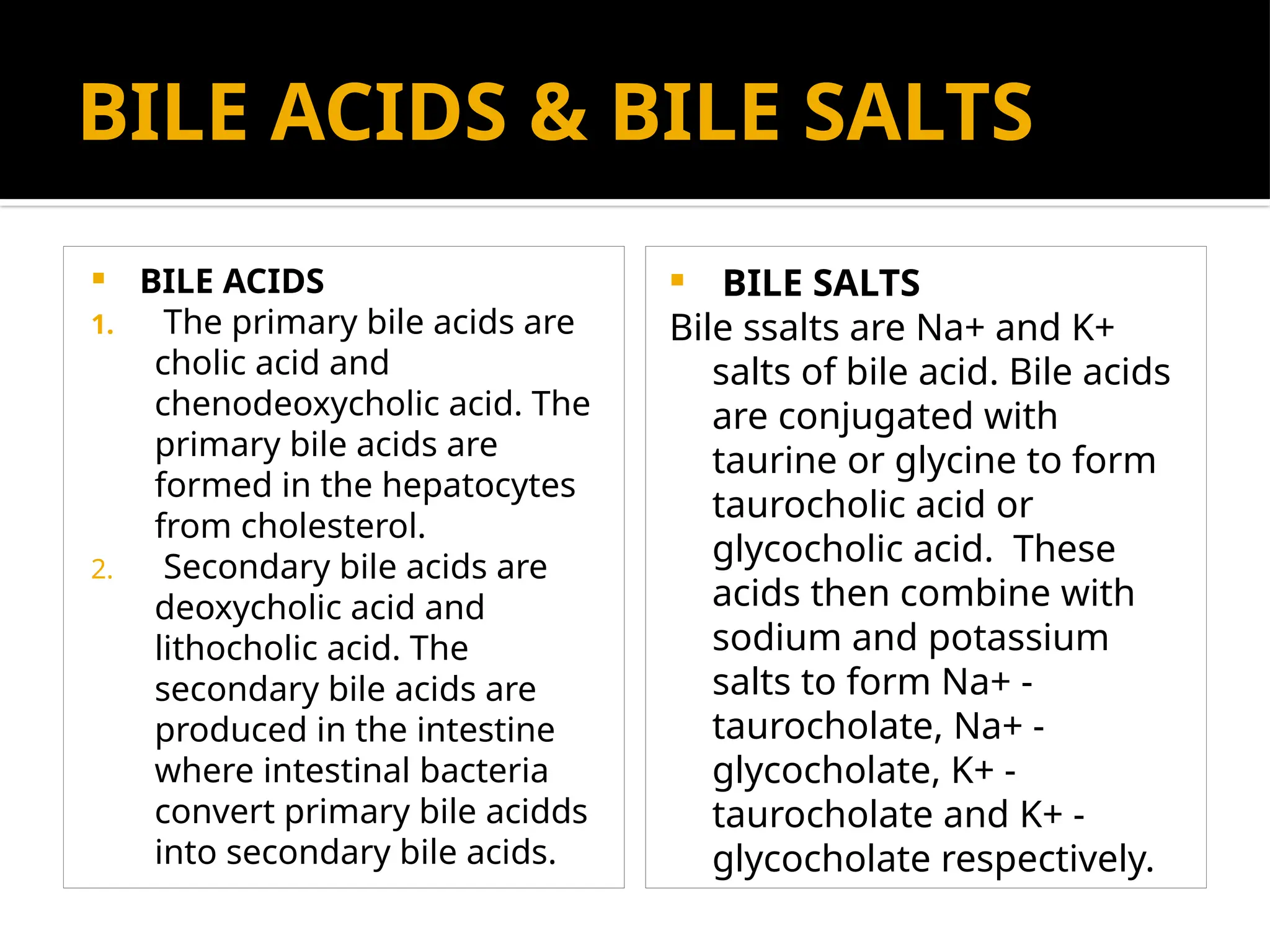 BILE ACIDS & BILE SALTS
 BILE ACIDS
1. The primary bile acids are
cholic acid and
chenodeoxycholic acid. The
primary bile acids are
formed in the hepatocytes
from cholesterol.
2. Secondary bile acids are
deoxycholic acid and
lithocholic acid. The
secondary bile acids are
produced in the intestine
where intestinal bacteria
convert primary bile acidds
into secondary bile acids.
 BILE SALTS
Bile ssalts are Na+ and K+
salts of bile acid. Bile acids
are conjugated with
taurine or glycine to form
taurocholic acid or
glycocholic acid. These
acids then combine with
sodium and potassium
salts to form Na+ -
taurocholate, Na+ -
glycocholate, K+ -
taurocholate and K+ -
glycocholate respectively.
 