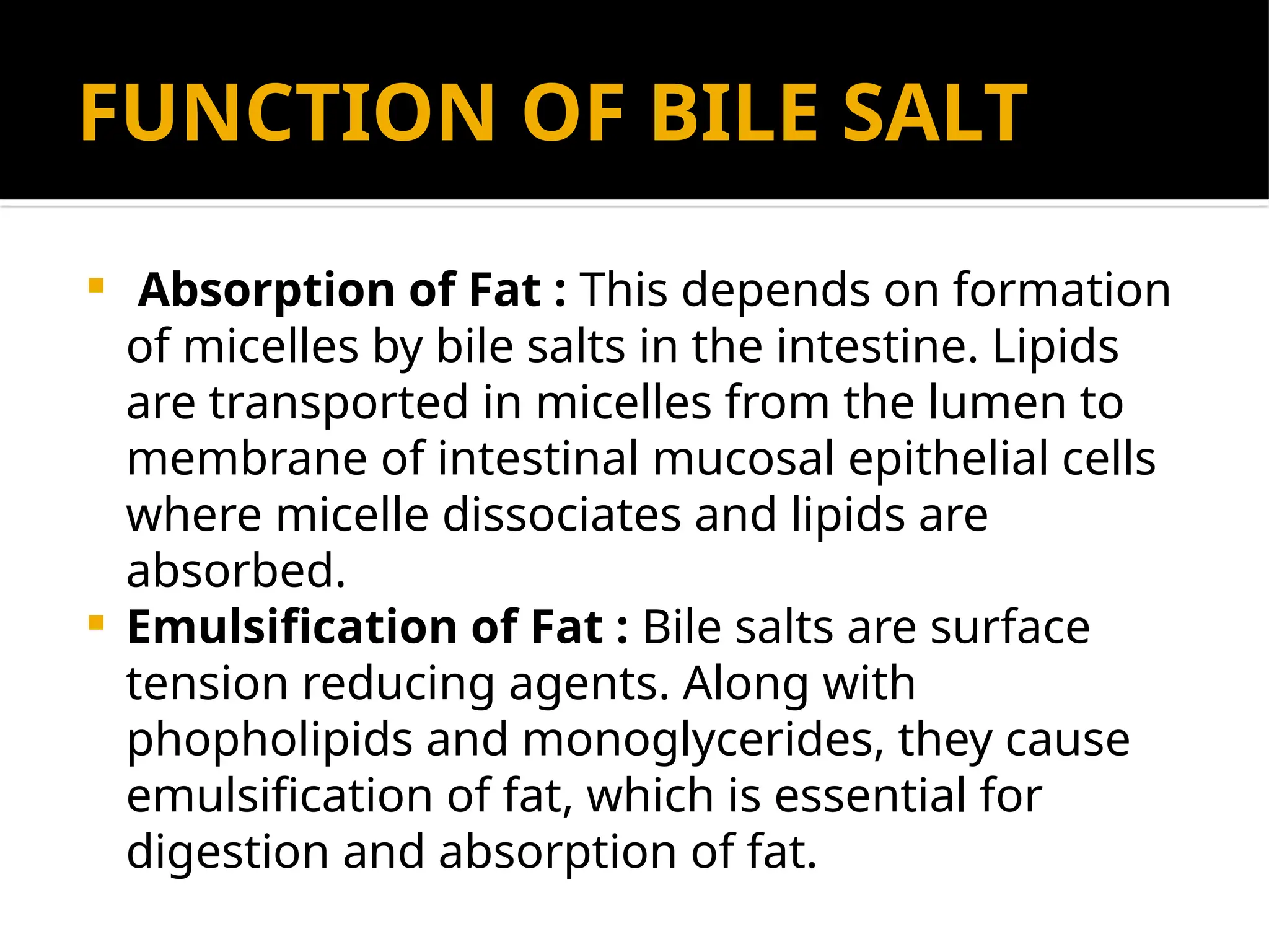 FUNCTION OF BILE SALT
 Absorption of Fat : This depends on formation
of micelles by bile salts in the intestine. Lipids
are transported in micelles from the lumen to
membrane of intestinal mucosal epithelial cells
where micelle dissociates and lipids are
absorbed.
 Emulsification of Fat : Bile salts are surface
tension reducing agents. Along with
phopholipids and monoglycerides, they cause
emulsification of fat, which is essential for
digestion and absorption of fat.
 