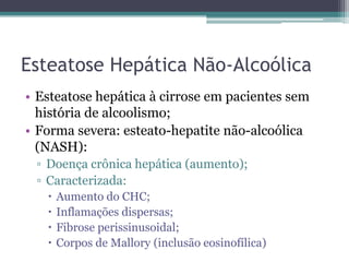 Esteatose Hepática Não-AlcoólicaEsteatose hepática à cirrose em pacientes sem história de alcoolismo;Forma severa: esteato-hepatite não-alcoólica (NASH):Doença crônica hepática (aumento);Caracterizada:Aumento do CHC;Inflamações dispersas;Fibrose perissinusoidal;Corpos de Mallory (inclusão eosinofílica)