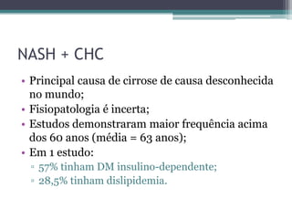 NASH + CHCPrincipal causa de cirrose de causa desconhecida no mundo;Fisiopatologia é incerta;Estudos demonstraram maior frequência acima dos 60 anos (média = 63 anos);Em 1 estudo:57% tinham DM insulino-dependente;28,5% tinham dislipidemia.
