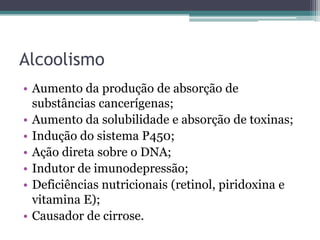 AlcoolismoAumento da produção de absorção de substâncias cancerígenas;Aumento da solubilidade e absorção de toxinas;Indução do sistema P450;Ação direta sobre o DNA;Indutor de imunodepressão;Deficiências nutricionais (retinol, piridoxina e vitamina E);Causador de cirrose.