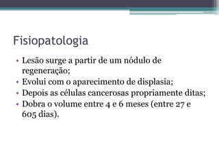 FisiopatologiaLesão surge a partir de um nódulo de regeneração;Evolui com o aparecimento de displasia;Depois as células cancerosas propriamente ditas;Dobra o volume entre 4 e 6 meses (entre 27 e 605 dias).