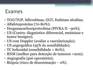 ExamesTGO/TGP, bilirrubinas, GGT, fosfatase alcalina;Alfafetoproteína(70-80%);Desgamacarboxiprotrobina (PIVKA II - 90%);US (Contra: diagnóstico diferencial, metástase e tumor benigno);US com Doppler (avaliar a vascularização);US angiográfica (95% de sensibilidade);TC helicoidal (sensibilidade > 80%);RNM (melhor para detecção de tumores <2cm);Angiografia (pré-operatório);Biópsia (risco de disseminação – 2%).