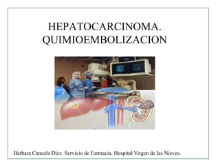 HEPATOCARCINOMA.
            QUIMIOEMBOLIZACION




Bárbara Cancela Díez. Servicio de Farmacia. Hospital Virgen de las Nieves.
 