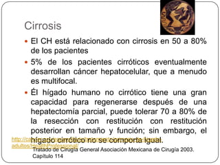 Cirrosis
     El CH está relacionado con cirrosis en 50 a 80%
         de los pacientes
       5% de los pacientes cirróticos eventualmente
         desarrollan cáncer hepatocelular, que a menudo
         es multifocal.
       Él hígado humano no cirrótico tiene una gran
         capacidad para regenerarse después de una
         hepatectomía parcial, puede tolerar 70 a 80% de
         la resección con restitución con restitución
         posterior en tamaño y función; sin embargo, el
         hígado cirrótico no se comporta igual.
http://cancer.gov/espanol/pdq/tratamiento/primario-de-higado-
adultos/HealthProfessional/
        Tratado de Cirugía General Asociación Mexicana de Cirugía 2003.
        Capítulo 114
 