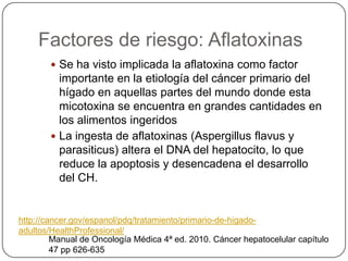 Factores de riesgo: Aflatoxinas
         Se ha visto implicada la aflatoxina como factor
          importante en la etiología del cáncer primario del
          hígado en aquellas partes del mundo donde esta
          micotoxina se encuentra en grandes cantidades en
          los alimentos ingeridos
         La ingesta de aflatoxinas (Aspergillus flavus y
          parasiticus) altera el DNA del hepatocito, lo que
          reduce la apoptosis y desencadena el desarrollo
          del CH.


http://cancer.gov/espanol/pdq/tratamiento/primario-de-higado-
adultos/HealthProfessional/
         Manual de Oncología Médica 4ª ed. 2010. Cáncer hepatocelular capítulo
         47 pp 626-635
 