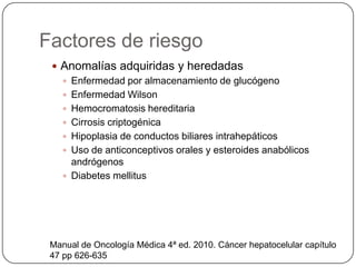Factores de riesgo
  Anomalías adquiridas y heredadas
    Enfermedad por almacenamiento de glucógeno
    Enfermedad Wilson
    Hemocromatosis hereditaria
    Cirrosis criptogénica
    Hipoplasia de conductos biliares intrahepáticos
    Uso de anticonceptivos orales y esteroides anabólicos
     andrógenos
    Diabetes mellitus




 Manual de Oncología Médica 4ª ed. 2010. Cáncer hepatocelular capítulo
 47 pp 626-635
 