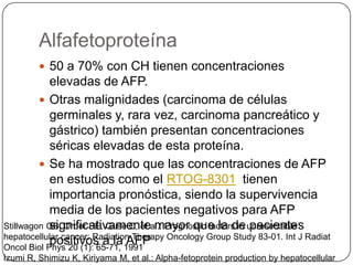 Alfafetoproteína
          50 a 70% con CH tienen concentraciones
            elevadas de AFP.
          Otras malignidades (carcinoma de células
            germinales y, rara vez, carcinoma pancreático y
            gástrico) también presentan concentraciones
            séricas elevadas de esta proteína.
          Se ha mostrado que las concentraciones de AFP
            en estudios como el RTOG-8301 tienen
            importancia pronóstica, siendo la supervivencia
            media de los pacientes negativos para AFP
            significativamente mayor que la de pacientes
Stillwagon GB, Order SE, Guse C, et al.: Prognostic factors in unresectable
hepatocellular cancer: Radiation Therapy Oncology Group Study 83-01. Int J Radiat
            positivos a la AFP
Oncol Biol Phys 20 (1): 65-71, 1991
Izumi R, Shimizu K, Kiriyama M, et al.: Alpha-fetoprotein production by hepatocellular
 