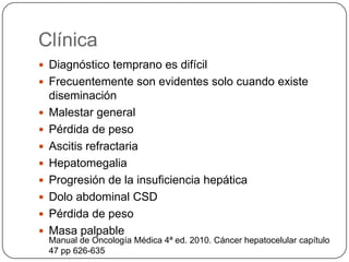 Clínica
 Diagnóstico temprano es difícil
 Frecuentemente son evidentes solo cuando existe
    diseminación
   Malestar general
   Pérdida de peso
   Ascitis refractaria
   Hepatomegalia
   Progresión de la insuficiencia hepática
   Dolo abdominal CSD
   Pérdida de peso
   Masa palpable
    Manual de Oncología Médica 4ª ed. 2010. Cáncer hepatocelular capítulo
    47 pp 626-635
 