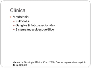 Clínica
 Metástasis
   Pulmones
   Ganglios linfáticos regionales
   Sistema musculoesquelético




 Manual de Oncología Médica 4ª ed. 2010. Cáncer hepatocelular capítulo
 47 pp 626-635
 