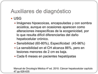 Auxiliares de diagnóstico
 USG
  Imágenes hipoecoicas, encapsuladas y con sombra
   acústica, aunque en ocasiones aparecen como
   alteraciones inespecíficas de la ecogenicidad, por
   lo que resulta difícil diferenciarlas del daño
   hepatocelular crónico.
  Sensibilidad (60-80%), Especificidad (45-96%)
  La sensibilidad en el CH alcanza 86%, pero en
   lesiones menores de 2 cm es baja.
  Cada 6 meses en pacientes hepatópatas



 Manual de Oncología Médica 4ª ed. 2010. Cáncer hepatocelular capítulo
 47 pp 626-635
 