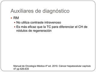 Auxiliares de diagnóstico
 RM
  No utiliza contraste intravenoso
  Es más eficaz que la TC para diferenciar el CH de
   nódulos de regeneración




 Manual de Oncología Médica 4ª ed. 2010. Cáncer hepatocelular capítulo
 47 pp 626-635
 