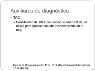 Auxiliares de diagnóstico
 TAC
  Sensibilidad del 68% con especificidad de 93%, se
   utiliza para precisar las alteraciones vistas en el
   usg.




 Manual de Oncología Médica 4ª ed. 2010. Cáncer hepatocelular capítulo
 47 pp 626-635
 