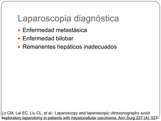 Laparoscopia diagnóstica
          Enfermedad metastásica
          Enfermedad bilobar
          Remanentes hepáticos inadecuados




Lo CM, Lai EC, Liu CL, et al.: Laparoscopy and laparoscopic ultrasonography avoid
exploratory laparotomy in patients with hepatocellular carcinoma. Ann Surg 227 (4): 527-
 