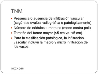 TNM
 Presencia o ausencia de infiltración vascular
  (según se evalúa radiográfica o patológicamente)
 Número de nódulos tumorales (mono contra poli)
 Tamaño del tumor mayor (≤5 cm vs. <5 cm)
 Para la clasificación patológica, la infiltración
  vascular incluye la macro y micro infiltración de
  los vasos.




NCCN 2011
 