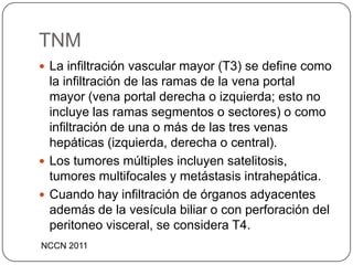 TNM
 La infiltración vascular mayor (T3) se define como
  la infiltración de las ramas de la vena portal
  mayor (vena portal derecha o izquierda; esto no
  incluye las ramas segmentos o sectores) o como
  infiltración de una o más de las tres venas
  hepáticas (izquierda, derecha o central).
 Los tumores múltiples incluyen satelitosis,
  tumores multifocales y metástasis intrahepática.
 Cuando hay infiltración de órganos adyacentes
  además de la vesícula biliar o con perforación del
  peritoneo visceral, se considera T4.
NCCN 2011
 