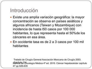 Introducción
 Existe una amplia variación geográfica: la mayor
  concentración se observa en países asiáticos y
  algunos africanos (Taiwan y Mozambique) con
  incidencia de hasta l50 casos por 100 000
  habitantes, lo que representa hasta el 50%de los
  cánceres en esa área.
 En occidente tasa es de 2 a 3 casos por 100 mil
  habitantes



 Tratado de Cirugía General Asociación Mexicana de Cirugía 2003.
 Capítulo 114
 Manual de Oncología Médica 4ª ed. 2010. Cáncer hepatocelular capítulo
 47 pp 626-635
 