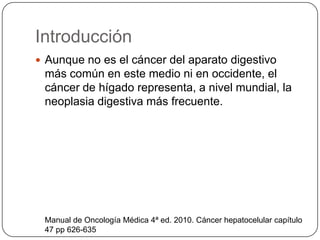 Introducción
 Aunque no es el cáncer del aparato digestivo
más común en este medio ni en occidente, el
cáncer de hígado representa, a nivel mundial, la
neoplasia digestiva más frecuente.
Manual de Oncología Médica 4ª ed. 2010. Cáncer hepatocelular capítulo
47 pp 626-635
 
