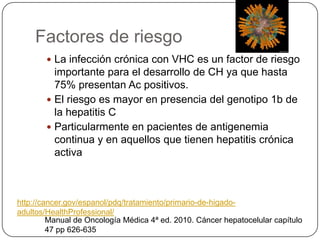 Factores de riesgo
 La infección crónica con VHC es un factor de riesgo
importante para el desarrollo de CH ya que hasta
75% presentan Ac positivos.
 El riesgo es mayor en presencia del genotipo 1b de
la hepatitis C
 Particularmente en pacientes de antigenemia
continua y en aquellos que tienen hepatitis crónica
activa
Manual de Oncología Médica 4ª ed. 2010. Cáncer hepatocelular capítulo
47 pp 626-635
http://cancer.gov/espanol/pdq/tratamiento/primario-de-higado-
adultos/HealthProfessional/
 