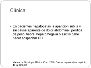 Clínica
 En pacientes hepatópatas la aparición súbita y
sin causa aparente de dolor abdominal, pérdida
de peso, fiebre, hepatomegalia o ascitis debe
hacer sospechar CH
Manual de Oncología Médica 4ª ed. 2010. Cáncer hepatocelular capítulo
47 pp 626-635
 