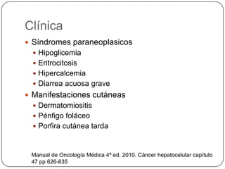 Clínica
 Síndromes paraneoplasicos
 Hipoglicemia
 Eritrocitosis
 Hipercalcemia
 Diarrea acuosa grave
 Manifestaciones cutáneas
 Dermatomiositis
 Pénfigo foláceo
 Porfira cutánea tarda
Manual de Oncología Médica 4ª ed. 2010. Cáncer hepatocelular capítulo
47 pp 626-635
 