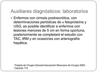 Auxiliares diagnósticos: laboratorios
Tratado de Cirugía General Asociación Mexicana de Cirugía 2003.
Capítulo 114
 Enfermos con cirrosis postnecrótica, con
determinaciones periódicas de α fetoproteína y
USG, es posible identificar a enfermos con
lesiones menores de 5 cm en forma oportuna,
posteriormente se completará el estudio con
TAC, IRM y en ocasiones con arteriografía
hepática.
 