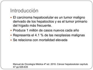 Introducción
 El carcinoma hepatocelular es un tumor maligno
derivado de los hepatocitos y es el tumor primario
del hígado más frecuente.
 Produce 1 millón de casos nuevos cada año
 Representa el 4.1 % de las neoplasias malignas
 Se relaciona con mortalidad elevada
Manual de Oncología Médica 4ª ed. 2010. Cáncer hepatocelular capítulo
47 pp 626-635
 