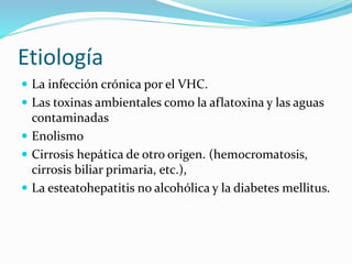 Etiología
 La infección crónica por el VHC.
 Las toxinas ambientales como la aflatoxina y las aguas
contaminadas
 Enolismo
 Cirrosis hepática de otro origen. (hemocromatosis,
cirrosis biliar primaria, etc.),
 La esteatohepatitis no alcohólica y la diabetes mellitus.
 