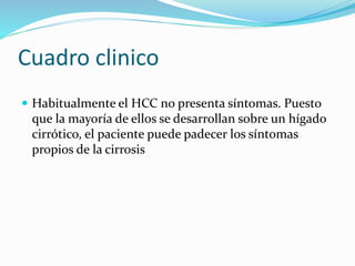 Cuadro clinico
 Habitualmente el HCC no presenta síntomas. Puesto
que la mayoría de ellos se desarrollan sobre un hígado
cirrótico, el paciente puede padecer los síntomas
propios de la cirrosis
 
