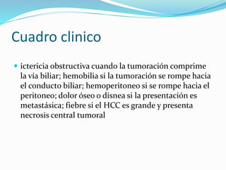 Cuadro clinico
 ictericia obstructiva cuando la tumoración comprime
la vía biliar; hemobilia si la tumoración se rompe hacia
el conducto biliar; hemoperitoneo si se rompe hacia el
peritoneo; dolor óseo o disnea si la presentación es
metastásica; fiebre si el HCC es grande y presenta
necrosis central tumoral
 