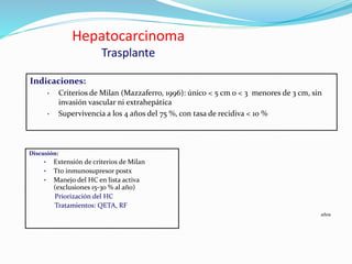 Hepatocarcinoma
Trasplante
Discusión:
• Extensión de criterios de Milan
• Tto inmunosupresor postx
• Manejo del HC en lista activa
(exclusiones 15-30 % al año)
Priorización del HC
Tratamientos: QETA, RF
Indicaciones:
• Criterios de Milan (Mazzaferro, 1996): único < 5 cm o < 3 menores de 3 cm, sin
invasión vascular ni extrahepática
• Supervivencia a los 4 años del 75 %, con tasa de recidiva < 10 %
años
 