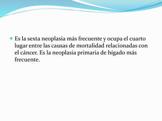  Es la sexta neoplasia más frecuente y ocupa el cuarto
lugar entre las causas de mortalidad relacionadas con
el cáncer. Es la neoplasia primaria de hígado más
frecuente.
 