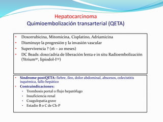 • Síndrome postQETA: fiebre, íleo, dolor abdominal, abscesos, colecistitis
isquémica, fallo hepático
• Contraindicaciones:
• Trombosis portal o flujo hepatófugo
• Insuficiencia renal
• Coagulopatía grave
• Estadio B o C de Ch-P
Hepatocarcinoma
Quimioembolización transarterial (QETA)
• Doxorrubicina, Mitomicina, Cisplatino, Adriamicina
• Disminuye la progresión y la invasión vascular
• Supervivencia ? (16 – 20 meses)
• DC Beads: doxo/adria de liberación lenta e in situ Radioembolización
(Ytrium90, lipiodol-I131)
 