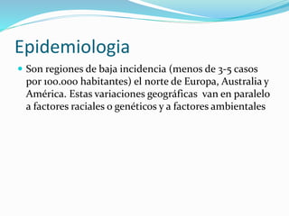Epidemiologia
 Son regiones de baja incidencia (menos de 3-5 casos
por 100.000 habitantes) el norte de Europa, Australia y
América. Estas variaciones geográficas van en paralelo
a factores raciales o genéticos y a factores ambientales
 