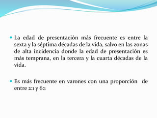  La edad de presentación más frecuente es entre la
sexta y la séptima décadas de la vida, salvo en las zonas
de alta incidencia donde la edad de presentación es
más temprana, en la tercera y la cuarta décadas de la
vida.
 Es más frecuente en varones con una proporción de
entre 2:1 y 6:1
 