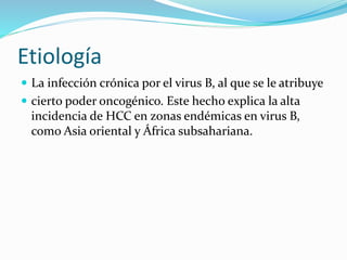 Etiología
 La infección crónica por el virus B, al que se le atribuye
 cierto poder oncogénico. Este hecho explica la alta
incidencia de HCC en zonas endémicas en virus B,
como Asia oriental y África subsahariana.
 