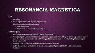 RESONANCIA MAGNETICARESONANCIA MAGNETICA
• T1
• variable
• iso- o hiperintensa del hígado circundante
• hiperintensidad puede deberse a
• grasa intratumoral 
• disminución de la intensidad en el hígado
• T1 C + (Gd)
• mejora es generalmente arterial ("hypervascularity")
• "lavado rápido", convirtiéndose en hipointenso para el resto del hígado (96% específico) (esto
se debe a que el suministro a los CHC es predominantemente de la arteria hepática en lugar
de la vena porta)
• la mejora del borde puede persistir (denominada cápsula)
• se ha desarrollado un sistema de clasificación por imágenes ( LI-RADS ) para estratificar
lesiones
 