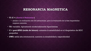 RESONANCIA MAGNETICARESONANCIA MAGNETICA
• T1 C + ( Eovist / Primovist )
• similar a la evaluación con Gd extracelular, pero la evaluación de la fase hepatobiliar
requiere atención.
• T2: variable, típicamente moderadamente hiperintensa
• C + post-SPIO (óxido de hierro): aumenta la sensibilidad en el diagnóstico de HCC
pequeños
• DWI: señal alta intratumoral; aumenta la sensibilidad y especificidad
 