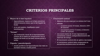 CRITERIOS PRINCIPALES
• Mejora de la fase hepática
• hiperenfuerzo: mejora en la fase arterial es
definitivamente mayor que la del hígado de
fondo
• si no está seguro, clasifíquelo como
isoenhancing
• "fracaso"
• una evaluación visual de la hipointensidad
relativa de la lesión en comparación con el
hígado de fondo en las fases venosa portal y
tardía
• Cápsula / pseudocápsula
• borde periférico de hiperenfuerzo liso visto en
las fases venosa o tardía portal
• Crecimiento umbral
• diámetro de una masa por un mínimo de 5 mm
• además
• si examen previo ≤6 meses, diámetro ≥50%
de aumento
• si el examen previo> 6 meses, el diámetro
≥100% de aumento
• una nueva lesión de 10 mm representa un
crecimiento umbral, independientemente del
intervalo de tiempo
• El crecimiento umbral sólo se aplica a las masas
• el crecimiento umbral debe compararse en
secuencias similares entre los estudios
 