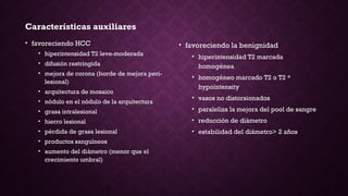 Características auxiliares
• favoreciendo HCC
• hiperintensidad T2 leve-moderada
• difusión restringida
• mejora de corona (borde de mejora peri-
lesional)
• arquitectura de mosaico
• nódulo en el nódulo de la arquitectura
• grasa intralesional
• hierro lesional
• pérdida de grasa lesional
• productos sanguíneos
• aumento del diámetro (menor que el
crecimiento umbral)
• favoreciendo la benignidad
• hiperintensidad T2 marcada
homogénea
• homogéneo marcado T2 o T2 *
hypointensity
• vasos no distorsionados
• paraleliza la mejora del pool de sangre
• reducción de diámetro
• estabilidad del diámetro> 2 años
 