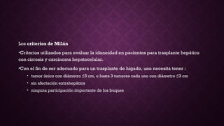 Los criterios de Milán 
•Criterios utilizados para evaluar la idoneidad en pacientes para trasplante hepático
con cirrosis y carcinoma hepatocelular.
•Con el fin de ser adecuado para un trasplante de hígado, uno necesita tener :
• tumor único con diámetro ≤5 cm, o hasta 3 tumores cada uno con diámetro ≤3 cm
• sin afectación extrahepática
• ninguna participación importante de los buques
 