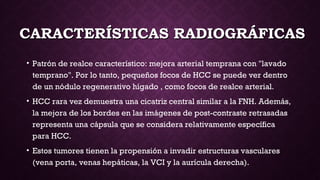 CARACTERÍSTICAS RADIOGRÁFICASCARACTERÍSTICAS RADIOGRÁFICAS
• Patrón de realce característico: mejora arterial temprana con "lavado
temprano". Por lo tanto, pequeños focos de HCC se puede ver dentro
de un nódulo regenerativo hígado , como focos de realce arterial.
• HCC rara vez demuestra una cicatriz central similar a la FNH. Además,
la mejora de los bordes en las imágenes de post-contraste retrasadas
representa una cápsula que se considera relativamente específica
para HCC.
• Estos tumores tienen la propensión a invadir estructuras vasculares
(vena porta, venas hepáticas, la VCI y la aurícula derecha). 
 