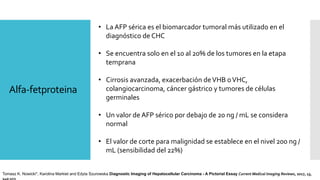 Alfa-fetproteina
• La AFP sérica es el biomarcador tumoral más utilizado en el
diagnóstico de CHC
• Se encuentra solo en el 10 al 20% de los tumores en la etapa
temprana
• Cirrosis avanzada, exacerbación deVHB oVHC,
colangiocarcinoma, cáncer gástrico y tumores de células
germinales
• Un valor de AFP sérico por debajo de 20 ng / mL se considera
normal
• El valor de corte para malignidad se establece en el nivel 200 ng /
mL (sensibilidad del 22%)
Tomasz K. Nowicki*, Karolina Markiet and Edyta Szurowska Diagnostic Imaging of Hepatocellular Carcinoma - A Pictorial Essay Current Medical Imaging Reviews, 2017, 13,
140-153
 