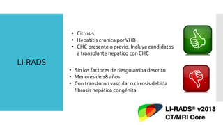 LI-RADS
• Cirrosis
• Hepatitis cronica porVHB
• CHC presente o previo. Incluye candidatos
a transplante hepatico con CHC
• Sin los factores de riesgo arriba descrito
• Menores de 18 años
• Con transtorno vascular o cirrosis debida
fibrosis hepática congénita
 