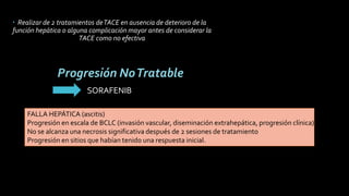  Realizar de 2 tratamientos deTACE en ausencia de deterioro de la
función hepática o alguna complicación mayor antes de considerar la
TACE como no efectiva
Progresión NoTratable
FALLA HEPÁTICA (ascitis)
Progresión en escala de BCLC (invasión vascular, diseminación extrahepática, progresión clínica)
No se alcanza una necrosis significativa después de 2 sesiones de tratamiento
Progresión en sitios que habían tenido una respuesta inicial.
J Vasc Interv Radiol 2017; 28:1210–1223
SORAFENIB
 