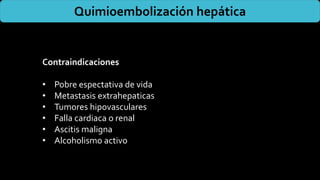 Quimioembolización hepática
Contraindicaciones
• Pobre espectativa de vida
• Metastasis extrahepaticas
• Tumores hipovasculares
• Falla cardiaca o renal
• Ascitis maligna
• Alcoholismo activo
 