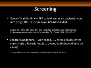 Screening
• Ecografía abdominal + AFP cada 6 meses en pacientes con
alto riesgo HCC  Disminuyó 37% Mortalidad
Zhang BH, Yang BH, Tang ZY. Ran- domized controlled trial of screening
for hepatocellular carcinoma. J Cancer Res Clin Oncol 2004;130:417-22
• Ecografía abdominal + AFP cada 6 -12 meses en pacientes
con cirrosis o fibrosis hepática avanzada (independienta de
causa)
N Engl J Med 2011;365:1118-27. Hepatocellular Carcinoma Hashem B. El-Serag, M.D., M.P.H.
 