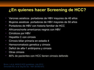 • Varones asiaticos portadores de HBV mayores de 40 años
• Mujeres asiaticas portadoras de HBV mayores de 50 años
• Portadores de HBV con historia familiar de HCC
• Africanos/norte americanos negros con HBV
• Cirroticos por HBV
• Hepatitis C con cirrosis
• Cirrosis biliar primaria en estadio 4
• Hemocromatosis genetica y cirrosis
• Deficit de alfa-1 antitripsina y cirrosis
• Otras cirrosis
• 80% de pacientes con HCC tienen cirrosis defondo
Bruix J, et al. AASLD HCC guidelines. July 2010.
Simonetti RS, et al. Dig Dis Sci. 1991;36:962-972.
¿En quienes hacer Screening de HCC?
 